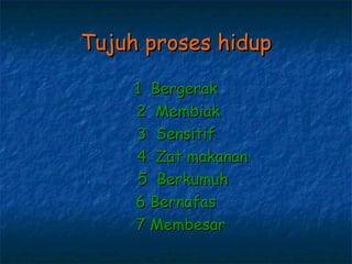 Tujuh proses hidup

     1 Bergerak
     2 Membiak
     3 Sensitif
     4 Zat makanan
     5 Berkumuh
     6 Bernafas
     7 Membesar
 