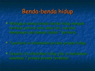 Benda-benda hidup
   Walaupun semua benda-benda hidup nampak
    berbeza antara satu sama lain, mereka
    mempunyai persamaan dalam 7 perkara,

   7 perkara ini dinamakan proses-proses hidup,

   Sesuatu itu dikatakan hidup jika ia melakukan
    kesemua 7 proses-proses tersebut.
 