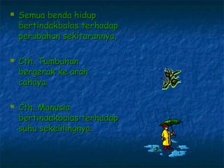    Semua benda hidup
    bertindakbalas terhadap
    perubahan sekitarannya,

   Cth. Tumbuhan
    bergerak ke arah
    cahaya.

   Cth. Manusia
    bertindakbalas terhadap
    suhu sekelilingnya.
 