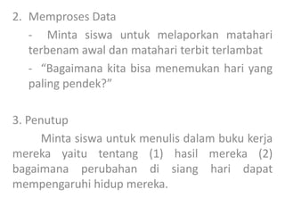 2. Memproses Data
- Minta siswa untuk melaporkan matahari
terbenam awal dan matahari terbit terlambat
- “Bagaimana kita bisa menemukan hari yang
paling pendek?”
3. Penutup
Minta siswa untuk menulis dalam buku kerja
mereka yaitu tentang (1) hasil mereka (2)
bagaimana perubahan di siang hari dapat
mempengaruhi hidup mereka.
 