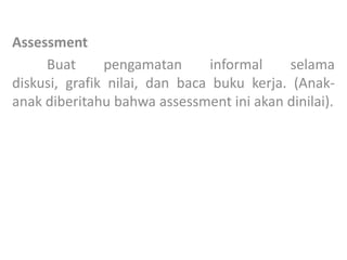 Assessment
Buat pengamatan informal selama
diskusi, grafik nilai, dan baca buku kerja. (Anak-
anak diberitahu bahwa assessment ini akan dinilai).
 