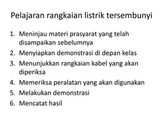 Pelajaran rangkaian listrik tersembunyi
1. Meninjau materi prasyarat yang telah
disampaikan sebelumnya
2. Menyiapkan demonstrasi di depan kelas
3. Menunjukkan rangkaian kabel yang akan
diperiksa
4. Memeriksa peralatan yang akan digunakan
5. Melakukan demonstrasi
6. Mencatat hasil
 
