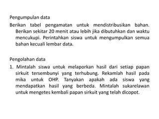 Pengumpulan data
Berikan tabel pengamatan untuk mendistribusikan bahan.
Berikan sekitar 20 menit atau lebih jika dibutuhkan dan waktu
mencukupi. Perintahkan siswa untuk mengumpulkan semua
bahan kecuali lembar data.
Pengolahan data
1. Mintalah siswa untuk melaporkan hasil dari setiap papan
sirkuit tersembunyi yang terhubung. Rekamlah hasil pada
mika untuk OHP. Tanyakan apakah ada siswa yang
mendapatkan hasil yang berbeda. Mintalah sukarelawan
untuk mengetes kembali papan sirkuit yang telah dicopot.
 