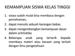 KEMAMPUAN SISWA KELAS TINGGI
1. siswa sudah mulai bisa membaca dengan
pemahaman,
2. dapat menulis sebuah karangan bebas
3. dapat mengembangkan kemampuan dasar
dalam aritmatika
4. Beberapa anak yang tertarik kepada
membaca materi atau bacaan yang terkait
dengan ilmu pengetahuan
 