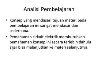 Analisi Pembelajaran
• Konsep yang mendasari tujuan materi pada
pembelajaran ini sangat mendasar dan
sederhana.
• Pemahaman sirkuit elektrik membutuhkan
pemahaman konsep ini secara terlebih dahulu
agar bisa melanjutkan ke materi selanjutnya.
 