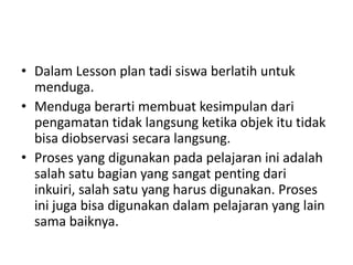 • Dalam Lesson plan tadi siswa berlatih untuk
menduga.
• Menduga berarti membuat kesimpulan dari
pengamatan tidak langsung ketika objek itu tidak
bisa diobservasi secara langsung.
• Proses yang digunakan pada pelajaran ini adalah
salah satu bagian yang sangat penting dari
inkuiri, salah satu yang harus digunakan. Proses
ini juga bisa digunakan dalam pelajaran yang lain
sama baiknya.
 