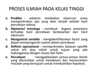 PROSES ILMIAH PADA KELAS TINGGI
a. Prediksi : sebelum melakukan observasi siswa
memperkirakan apa yang akan terjadi setelah hasil
percobaan selesai.
b. Hipotesis/ menduga : membuat dugaan sementara
terhadap hasil percobaan berdasarkan dari hasil
observasi.
c. Mengontrol variable : mengidentifikasikan factor yang
dapat mempengaruhi system dalam percobaan
d. Definisi operasional : memperkirakan batasan spesifik
untuk arti atau istilah untuk tujuan yang ada
hubungannya dengan situasi dan fakta
e. Percobaan : mengaplikasikan semua proses ilmiah
yang dibutuhkan untuk mendesain dan memecahkan
masalah yang bertujuan untuk membuktikan hipotesis.
 