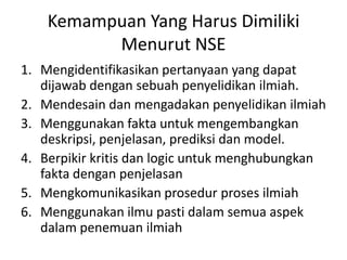Kemampuan Yang Harus Dimiliki
Menurut NSE
1. Mengidentifikasikan pertanyaan yang dapat
dijawab dengan sebuah penyelidikan ilmiah.
2. Mendesain dan mengadakan penyelidikan ilmiah
3. Menggunakan fakta untuk mengembangkan
deskripsi, penjelasan, prediksi dan model.
4. Berpikir kritis dan logic untuk menghubungkan
fakta dengan penjelasan
5. Mengkomunikasikan prosedur proses ilmiah
6. Menggunakan ilmu pasti dalam semua aspek
dalam penemuan ilmiah
 