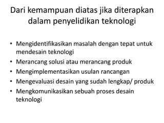 Dari kemampuan diatas jika diterapkan
dalam penyelidikan teknologi
• Mengidentifikasikan masalah dengan tepat untuk
mendesain teknologi
• Merancang solusi atau merancang produk
• Mengimplementasikan usulan rancangan
• Mengevaluasi desain yang sudah lengkap/ produk
• Mengkomunikasikan sebuah proses desain
teknologi
 