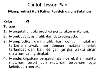 Contoh Lesson Plan
Memprediksi Hari Paling Pendek dalam Setahun
Kelas : VI
Tujuan :
1. Mengetahui pola prediksi pergerakan matahari.
2. Membuat garis grafik dari data yang ada.
3. Memprediksi dari grafik hari dengan matahari
terbenam awal, hari dengan matahari terbit
terlambat dan hari dengan jangka waktu sinar
matahari paling singkat.
4. Mendeskripsikan pengaruh dari perubahan waktu
matahari terbit dan matahari terbenam bagi
kehidupan mereka.
 