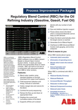 Process Improvement Packages
         Regulatory Blend Control (RBC) for the Oil
       Refining Industry (Gasoline, Gasoil, Fuel Oil)
                                                                      blends with any number of wild
                                                                      flows
                                                                      Dye and Additive Injection support
                                                                      Paces (slows down) the blend
                                                                      when a component flowrate cannot
                                                                      keep up with demand
                                                                      Stops the blend automatically when
                                                                      the target volume is reached
                                                                      Generates End of Blend Report
                                                                      Interfaces to ABB Advanced Blend
                                                                      Control, tank gauging, and on-line
                                                                      analyzers
                                                                  What it means to you
                                                                  When RBC stands alone it gives:
ABB is a worldwide         ABB’s Regulatory Blend Control         •   Automatic batch execution
and leading supplier of
Manufacturing             (RBC) software runs on ABB’s Advant     •   Elimination of operating errors
Execution System          Master or Advant Open Control
(MES) and related         System (OCS). It starts and stops       •   Blends which match the entered
advanced decision                                                     recipe
support technologies.     blends and manipulates flows to match
We provide complete       a recipe. RBC can work on its own or    •   Ease of operation and
integrated, advanced      in conjunction with advanced controls       monitoring of blends
automation solutions
as well as consulting     from ABB or other vendors.
services to support                                               When RBC is combined with ABC it
automation and best
                          Features:                               gives:
business practices
strategies across the        Blend order creation using           • Reduced Quality Giveaway
enterprise.                  standard displays or through
                                                                  •   Reduced Reblends
Other ABB products           download from upper level systems
that complement this
                             Field equipment selection and        •   Increased Blender Throughput
technology application
include:                     lineup, manual or automatic          •   Reduction in Demurrage
•   Advanced Blend           Holds a target rate and volume for
    Control (ABC)                                                 •   Reduced Component Inventory
•   ABB’s Intelligent        the blend
    Enterprise Manager
                                                                  •   Reduced Labor Costs
    (AIEM), for oil          Controls the pump sequencing
    movements &                                                   •   Immediate Increase in
    storage                  Ramps the flow up and down at            Profitability – Benefits for a
•   On-line analyzers        appropriate times                        typical 150KBD refinery can be 3 to
    and shelters                                                      6 M$/yr
•   Blender skids            Displays the current and
•   Dynamic Blending         cumulative status of the blend
    solutions
•   Complete                 Supports off-the-unit rundown
    Engineering
    Packages
 