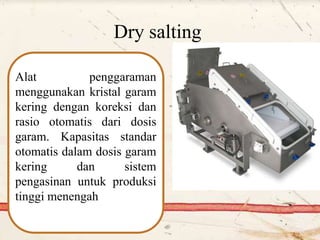 Dry salting
Alat penggaraman
menggunakan kristal garam
kering dengan koreksi dan
rasio otomatis dari dosis
garam. Kapasitas standar
otomatis dalam dosis garam
kering dan sistem
pengasinan untuk produksi
tinggi menengah
 