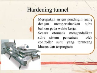 Hardening tunnel
Merupakan sistem pendingin ruang
dengan mempertahankan suhu
bahkan pada waktu kerja.
Secara otomatis mengendalikan
suhu sistem pencairan oleh
controller suhu yang terancang
khusus dan terprogram
 