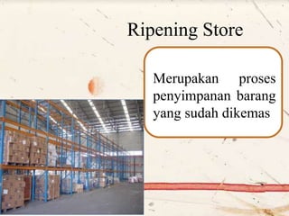 Ripening Store
Merupakan proses
penyimpanan barang
yang sudah dikemas
 