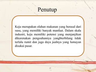 Penutup
Keju merupakan olahan makanan yang berasal dari
susu, yang memiliki banyak manfaat. Dalam skala
industri, keju memiliki potensi yang menjanjikan
dikarenakan pengoahannya yangbterbilang tidak
terlalu rumit dan juga daya jualnya yang lumayan
disukai pasar.
 