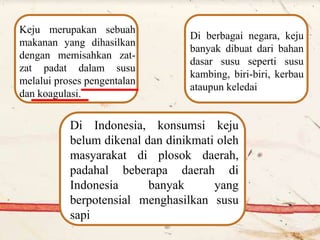 Keju merupakan sebuah
makanan yang dihasilkan
dengan memisahkan zat-
zat padat dalam susu
melalui proses pengentalan
dan koagulasi.
Di berbagai negara, keju
banyak dibuat dari bahan
dasar susu seperti susu
kambing, biri-biri, kerbau
ataupun keledai
Di Indonesia, konsumsi keju
belum dikenal dan dinikmati oleh
masyarakat di plosok daerah,
padahal beberapa daerah di
Indonesia banyak yang
berpotensial menghasilkan susu
sapi
 