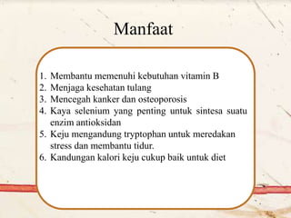 Manfaat
1. Membantu memenuhi kebutuhan vitamin B
2. Menjaga kesehatan tulang
3. Mencegah kanker dan osteoporosis
4. Kaya selenium yang penting untuk sintesa suatu
enzim antioksidan
5. Keju mengandung tryptophan untuk meredakan
stress dan membantu tidur.
6. Kandungan kalori keju cukup baik untuk diet
 