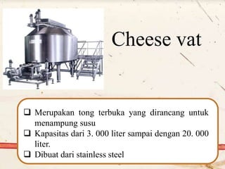 Cheese vat
 Merupakan tong terbuka yang dirancang untuk
menampung susu
 Kapasitas dari 3. 000 liter sampai dengan 20. 000
liter.
 Dibuat dari stainless steel
 