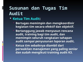 Susunan dan Tugas Tim
Audit
 Ketua Tim Audit:
 Bertugas memimpin dan mengkoordinir
kegiatan tim secara efektif dan objektif.
 Bertanggung jawab menyusun rencana
audit, training bagi tim audit, dan
memimpin seluruh rangkaian tahapan
audit sampai penyusunan laporan audit.
 Ketua tim sebaiknya diambil dari
perwakilan manajemen yang paling senior
dan sudah mengikuti training audit K3.
 