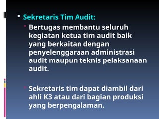  Sekretaris Tim Audit:
 Bertugas membantu seluruh
kegiatan ketua tim audit baik
yang berkaitan dengan
penyelenggaraan administrasi
audit maupun teknis pelaksanaan
audit.
 Sekretaris tim dapat diambil dari
ahli K3 atau dari bagian produksi
yang berpengalaman.
 