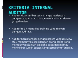 KRITERIA INTERNAL
AUDITOR
 Auditor tidak terlibat secara langsung dengan
pengembangan atau manajemen area atau sistem
yang direview.
 Auditor telah mengikuti training yang relevan
dengan audit K3.
 Auditor harus familier dengan proses yang direview
atau mempunyai akses dengan orang-orang yang
mempunyai keahlian dibidang audit dan mampu
menyeleksi subjek-subjek yang sesuai untuk analisis.
 