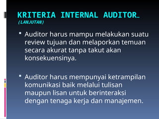 KRITERIA INTERNAL AUDITOR…
(LANJUTAN)
 Auditor harus mampu melakukan suatu
review tujuan dan melaporkan temuan
secara akurat tanpa takut akan
konsekuensinya.
 Auditor harus mempunyai ketrampilan
komunikasi baik melalui tulisan
maupun lisan untuk berinteraksi
dengan tenaga kerja dan manajemen.
 