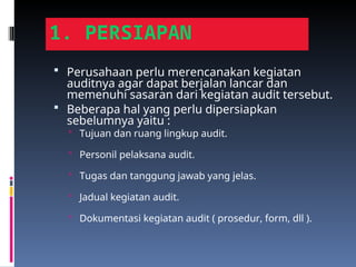 1. PERSIAPAN
 Perusahaan perlu merencanakan kegiatan
auditnya agar dapat berjalan lancar dan
memenuhi sasaran dari kegiatan audit tersebut.
 Beberapa hal yang perlu dipersiapkan
sebelumnya yaitu :
 Tujuan dan ruang lingkup audit.
 Personil pelaksana audit.
 Tugas dan tanggung jawab yang jelas.
 Jadual kegiatan audit.
 Dokumentasi kegiatan audit ( prosedur, form, dll ).
 