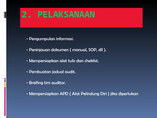 2. PELAKSANAAN
- Pengumpulan informasi.
- Peninjauan dokumen ( manual, SOP, dll ).
- Mempersiapkan alat tulis dan cheklist.
- Pembuatan jadual audit.
- Breifing tim auditor.
- Mempersiapkan APD ( Alat Pelindung Diri ) jika diperlukan
 