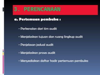 3. PERENCANAAN
a. Pertemuan pembuka :
- Perkenalan dari tim audit
- Menjelaskan tujuan dan ruang lingkup audit
- Penjelasan jadual audit
- Menjelaskan proses audit
- Menyediakan daftar hadir pertemuan pembuka
 