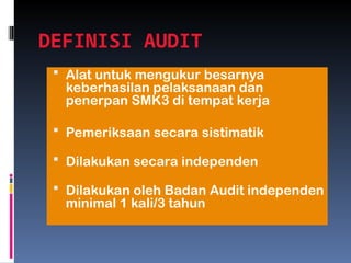 DEFINISI AUDIT
 Alat untuk mengukur besarnya
keberhasilan pelaksanaan dan
penerpan SMK3 di tempat kerja
 Pemeriksaan secara sistimatik
 Dilakukan secara independen
 Dilakukan oleh Badan Audit independen
minimal 1 kali/3 tahun
 