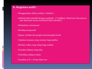 b. Kegiatan audit :
- Menggunakan daftar periksa ( cheklist )
- Melihat bukti obyektif dengan methode : ( Verifikasi, Observasi, Wawancara
dan Mencatat secara mendetail bukti obyektif ).
- Mekanisme wawancara :
- Bersikap kooperatif
- Sopan, terbuka dan jangan berprasangka buruk
- Ciptakan suasana yang nyaman bagi auditee
- Berikan waktu yang cukup bagi auditee
- Gunakan bahasa yang jelas
- Perhatikan bahasa tubuh
- Gunakan 5 W, 1 H dan Show me
 