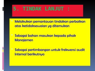 5. TINDAK LANJUT :
 Melakukan pemantauan tindakan perbaikan
atas ketidaksesuaian yg ditemukan
 Sebagai bahan masukan kepada pihak
Manajemen
 Sebagai pertimbangan untuk frekwensi audit
Internal berikutnya
 