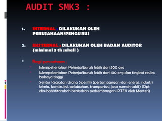 AUDIT SMK3 :
1. INTERNAL : DILAKUKAN OLEH
PERUSAHAAN/PENGURUS
2. EKSTERNAL : DILAKUKAN OLEH BADAN AUDITOR
(minimal 3 th sekali )
 Bagi perusahaan :
 Mempekerjakan Pekerja/buruh lebih dari 500 org
 Mempekerjakan Pekerja/buruh lebih dari 100 org dan tingkat resiko
bahaya tinggi
 Sektor Kegiatan Usaha Spesifik (pertambangan dan energi, industri
kimia, konstruksi, pelabuhan, transportasi, jasa rumah sakit) (Dpt
dirubah/ditambah berdsrkan perkembangan IPTEK oleh Menteri)
 