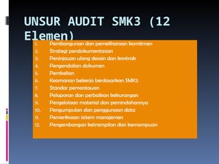 UNSUR AUDIT SMK3 (12
Elemen)
1. Pembangunan dan pemeliharaan komitmen
2. Strategi pendokumentasian
3. Peninjauan ulang desain dan kontrak
4. Pengendalian dokumen
5. Pembelian
6. Keamanan bekerja berdasarkan SMK3
7. Standar pemantauan
8. Pelaporan dan perbaikan kekurangan
9. Pengelolaan material dan pemindahannya
10. Pengumpulan dan penggunaan data
11. Pemeriksaan sistem manajemen
12. Pengembangan ketrampilan dan kemampuan
 