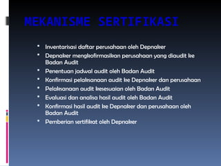 MEKANISME SERTIFIKASI
 Inventarisasi daftar perusahaan oleh Depnaker
 Depnaker mengkofirmasikan perusahaan yang diaudit ke
Badan Audit
 Penentuan jadwal audit oleh Badan Audit
 Konfirmasi pelaksanaan audit ke Depnaker dan perusahaan
 Pelaksanaan audit kesesuaian oleh Badan Audit
 Evaluasi dan analisa hasil audit oleh Badan Audit
 Konfirmasi hasil audit ke Depnaker dan perusahaan oleh
Badan Audit
 Pemberian sertifikat oleh Depnaker
 