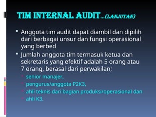 TIM INTERNAL AUDIT…(Lanjutan)
 Anggota tim audit dapat diambil dan dipilih
dari berbagai unsur dan fungsi operasional
yang berbed
 Jumlah anggota tim termasuk ketua dan
sekretaris yang efektif adalah 5 orang atau
7 orang, berasal dari perwakilan;
 senior manajer,
 pengurus/anggota P2K3,
 ahli teknis dari bagian produksi/operasional dan
 ahli K3.
 