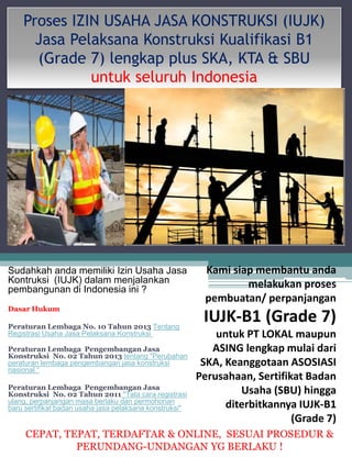 Proses IZIN USAHA JASA KONSTRUKSI (IUJK) 
Jasa Pelaksana Konstruksi Kualifikasi B1 
(Grade 7) lengkap plus SKA, KTA & SBU 
untuk seluruh Indonesia 
Sudahkah anda memiliki Izin Usaha Jasa 
Kontruksi (IUJK) dalam menjalankan 
pembangunan di Indonesia ini ? 
Dasar Hukum 
Peraturan Lembaga No. 10 Tahun 2013 Tentang 
Registrasi Usaha Jasa Pelaksana Konstruksi 
Peraturan Lembaga Pengembangan Jasa 
Konstruksi No. 02 Tahun 2013 tentang "Perubahan 
peraturan lembaga pengembangan jasa konstruksi 
nasional “ 
Peraturan Lembaga Pengembangan Jasa 
Konstruksi No. 02 Tahun 2011 "Tata cara registrasi 
ulang, perpanjangan masa berlaku dan permohonan 
baru sertifikat badan usaha jasa pelaksana konstruksi" 
Kami siap membantu anda 
melakukan proses 
pembuatan/ perpanjangan 
IUJK-B1 (Grade 7) 
untuk PT LOKAL maupun 
ASING lengkap mulai dari 
SKA, Keanggotaan ASOSIASI 
Perusahaan, Sertifikat Badan 
Usaha (SBU) hingga 
diterbitkannya IUJK-B1 
(Grade 7) 
CEPAT, TEPAT, TERDAFTAR & ONLINE, SESUAI PROSEDUR & 
PERUNDANG-UNDANGAN YG BERLAKU ! 
 