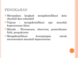 PENGKAJIAN
 Merupakan langkah mengidentifikasi data
obyektif dan subyektif
 Tujuan : mengidentifikasi apa masalah
keperawatan klien
 Metode : Wawancara, observasi, pemeriksaan
fisik, pengukuran
 Mengidentifikasi kesenjangan untuk
merumuskan masalah keperawatan
 