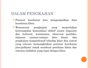 DALAM PENGKAJIAN
 Perawat kesehatan jiwa mengumpulkan data
kesehatan klien.
 Wawancara pengkajian yang memerlukan
keterampilan komunikasi efektif secara linguistic
dan kultural, wawancara, observasi perilaku,
tinjauan catatan-catatan data dasar, dan
pengkajian komprehensif tehadap klien dan sistem
yang relevan memungkinkan perawat kesehatan
jiwa-psikiatri untuk membuat penilaian klinis dan
rencana tindakan yang tepat dengan klien.
 