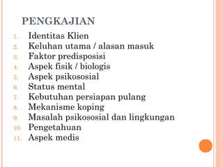 PENGKAJIAN
1. Identitas Klien
2. Keluhan utama / alasan masuk
3. Faktor predisposisi
4. Aspek fisik / biologis
5. Aspek psikososial
6. Status mental
7. Kebutuhan persiapan pulang
8. Mekanisme koping
9. Masalah psikososial dan lingkungan
10. Pengetahuan
11. Aspek medis
 