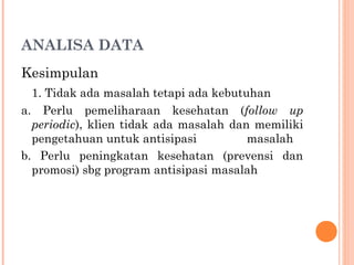 ANALISA DATA
Kesimpulan
1. Tidak ada masalah tetapi ada kebutuhan
a. Perlu pemeliharaan kesehatan (follow up
periodic), klien tidak ada masalah dan memiliki
pengetahuan untuk antisipasi masalah
b. Perlu peningkatan kesehatan (prevensi dan
promosi) sbg program antisipasi masalah
 