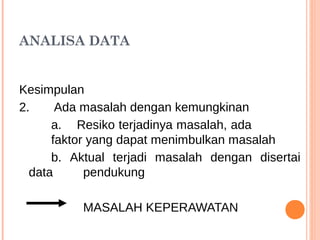 ANALISA DATA
Kesimpulan
2. Ada masalah dengan kemungkinan
a. Resiko terjadinya masalah, ada
faktor yang dapat menimbulkan masalah
b. Aktual terjadi masalah dengan disertai
data pendukung
MASALAH KEPERAWATAN
 