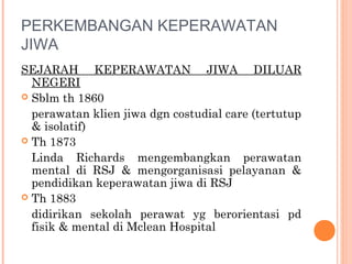 PERKEMBANGAN KEPERAWATAN
JIWA
SEJARAH KEPERAWATAN JIWA DILUAR
NEGERI
 Sblm th 1860
perawatan klien jiwa dgn costudial care (tertutup
& isolatif)
 Th 1873
Linda Richards mengembangkan perawatan
mental di RSJ & mengorganisasi pelayanan &
pendidikan keperawatan jiwa di RSJ
 Th 1883
didirikan sekolah perawat yg berorientasi pd
fisik & mental di Mclean Hospital
 