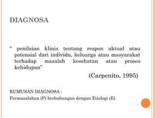 DIAGNOSA
“ penilaian klinis tentang respon aktual atau
potensial dari individu, keluarga atau masyarakat
terhadap masalah kesehatan atau proses
kehidupan”
(Carpenito, 1995)
RUMUSAN DIAGNOSA :
Permasalahan (P) berhubungan dengan Etiologi (E)
 