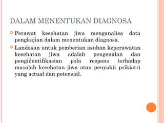 DALAM MENENTUKAN DIAGNOSA
 Perawat kesehatan jiwa menganalisa data
pengkajian dalam menentukan diagnosa.
 Landasan untuk pemberian asuhan keperawatan
kesehatan jiwa adalah pengenalan dan
pengidentifikasian pola respons terhadap
masalah kesehatan jiwa atau penyakit psikiatri
yang actual dan potensial.
 