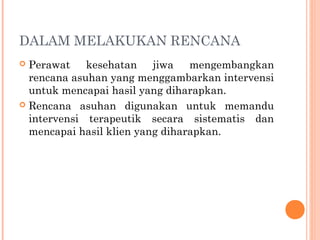 DALAM MELAKUKAN RENCANA
 Perawat kesehatan jiwa mengembangkan
rencana asuhan yang menggambarkan intervensi
untuk mencapai hasil yang diharapkan.
 Rencana asuhan digunakan untuk memandu
intervensi terapeutik secara sistematis dan
mencapai hasil klien yang diharapkan.
 