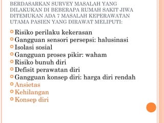 BERDASARKAN SURVEY MASALAH YANG
DILAKUKAN DI BEBERAPA RUMAH SAKIT JIWA
DITEMUKAN ADA 7 MASALAH KEPERAWATAN
UTAMA PASIEN YANG DIRAWAT MELIPUTI:
 Risiko perilaku kekerasan
 Gangguan sensori persepsi: halusinasi
 Isolasi sosial
 Gangguan proses pikir: waham
 Risiko bunuh diri
 Defisit perawatan diri
 Gangguan konsep diri: harga diri rendah
 Ansietas
 Kehilangan
 Konsep diri
 