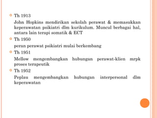  Th 1913
John Hopkins mendirikan sekolah perawat & memasukkan
keperawatan psikiatri dlm kurikulum. Muncul berbagai hal,
antara lain terapi somatik & ECT
 Th 1950
peran perawat psikiatri mulai berkembang
 Th 1951
Mellow mengembangkan hubungan perawat-klien mrpk
proses terapeutik
 Th 1952
Peplau mengembangkan hubungan interpersonal dlm
keperawatan
 