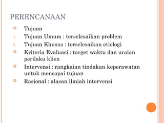 PERENCANAAN
 Tujuan
1. Tujuan Umum : terselesaikan problem
2. Tujuan Khusus : terselesaikan etiologi
 Kriteria Evaluasi : target waktu dan uraian
perilaku klien
 Intervensi : rangkaian tindakan keperawatan
untuk mencapai tujuan
 Rasional : alasan ilmiah intervensi
 