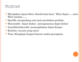 TUJUAN
 Merupakan tujuan klien: dimulai kata-kata “ Klien dapat……atau
Klien mampu…….
 Spesifik: mengandung satu jenis perubahan perilaku.
 Measurable : dapat diukur : pencapaiannya dapat diukur
 Assesible/achievable: memungkinkan dapat dicapai
 Realistic: sesuatu yang nyata
 Time: dilengkapi dengan batasan waktu pencapaian
 